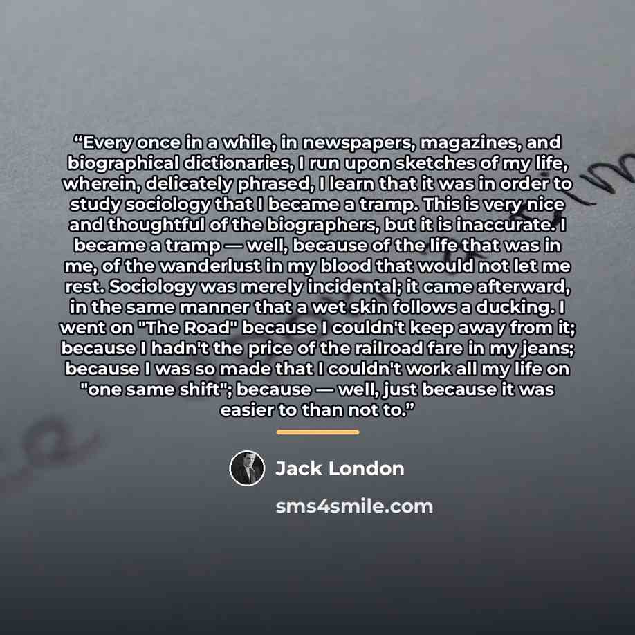 “Every once in a while, in newspapers, magazines, and biographical dictionaries, I run upon sketches of my life, wherein, delicately phrased, I learn that it was in order to study sociology that I became a tramp. This is very nice and thoughtful of the biographers, but it is inaccurate. I became a…” quote by Jack London