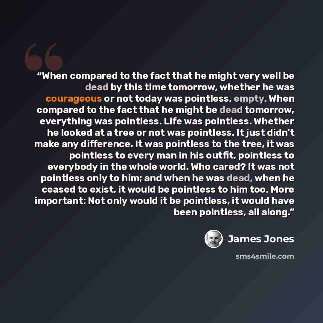 “When compared to the fact that he might very well be dead by this time tomorrow, whether he was courageous or not today was pointless, empty. When compared to the fact that he might be dead tomorrow, everything was pointless. Life was pointless. Whether he looked at a tree or not was pointless. It…” quote by James Jones