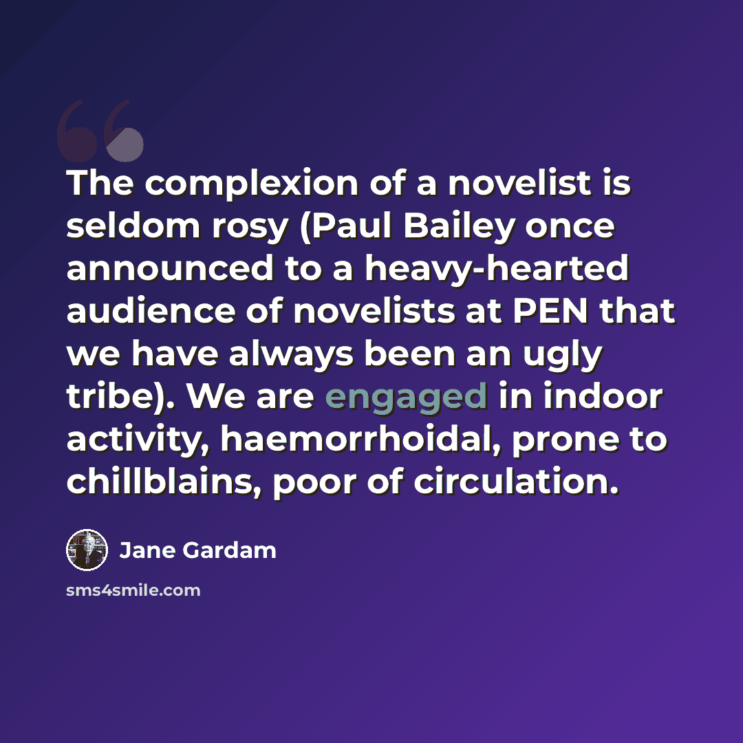 “The complexion of a novelist is seldom rosy (Paul Bailey once announced to a heavy-hearted audience of novelists at PEN that we have always been an ugly tribe). We are engaged in indoor activity, haemorrhoidal, prone to chillblains, poor of circulation.” quote by Jane Gardam