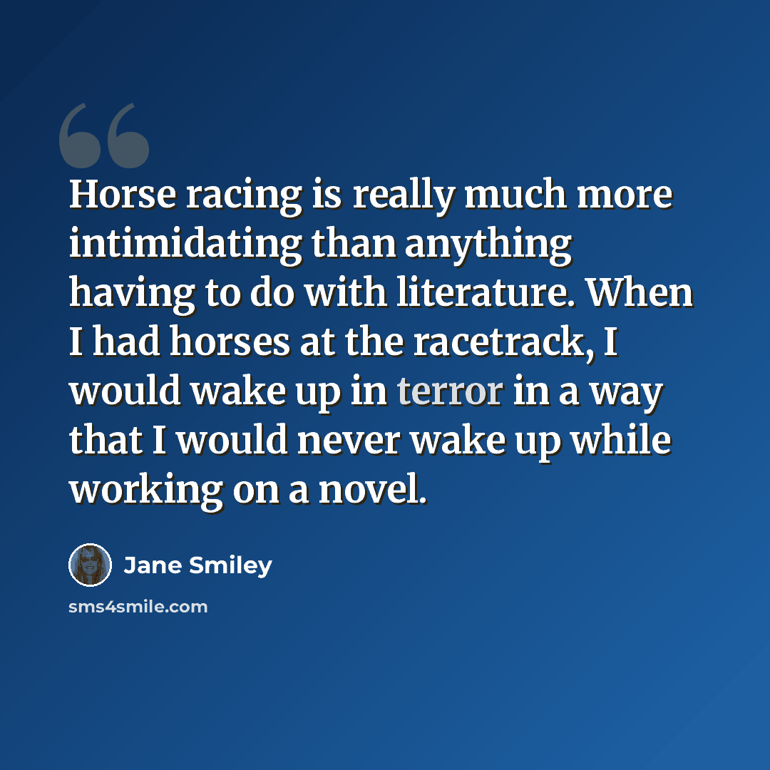 “Horse racing is really much more intimidating than anything having to do with literature. When I had horses at the racetrack, I would wake up in terror in a way that I would never wake up while working on a novel.” quote by Jane Smiley