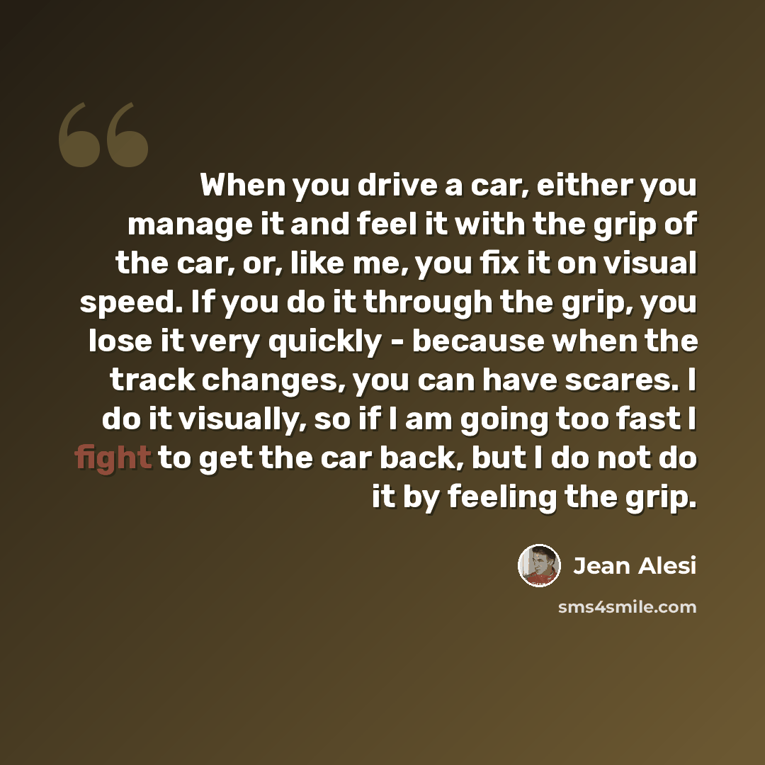 “When you drive a car, either you manage it and feel it with the grip of the car, or, like me, you fix it on visual speed. If you do it through the grip, you lose it very quickly - because when the track changes, you can have scares. I do it visually, so if I am going too fast I fight to get the…” quote by Jean Alesi