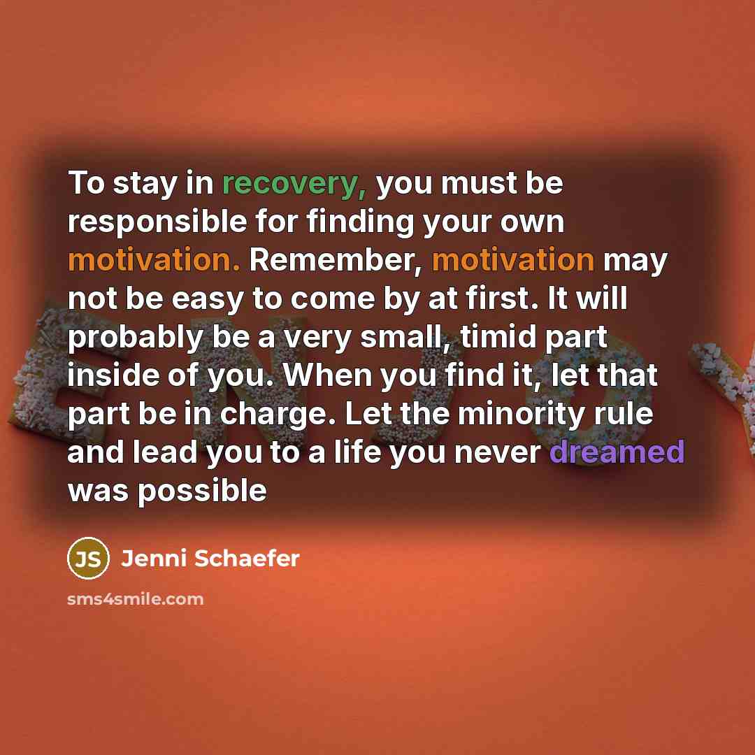 “To stay in recovery, you must be responsible for finding your own motivation. Remember, motivation may not be easy to come by at first. It will probably be a very small, timid part inside of you. When you find it, let that part be in charge. Let the minority rule and lead you to a life you never…” quote by Jenni Schaefer