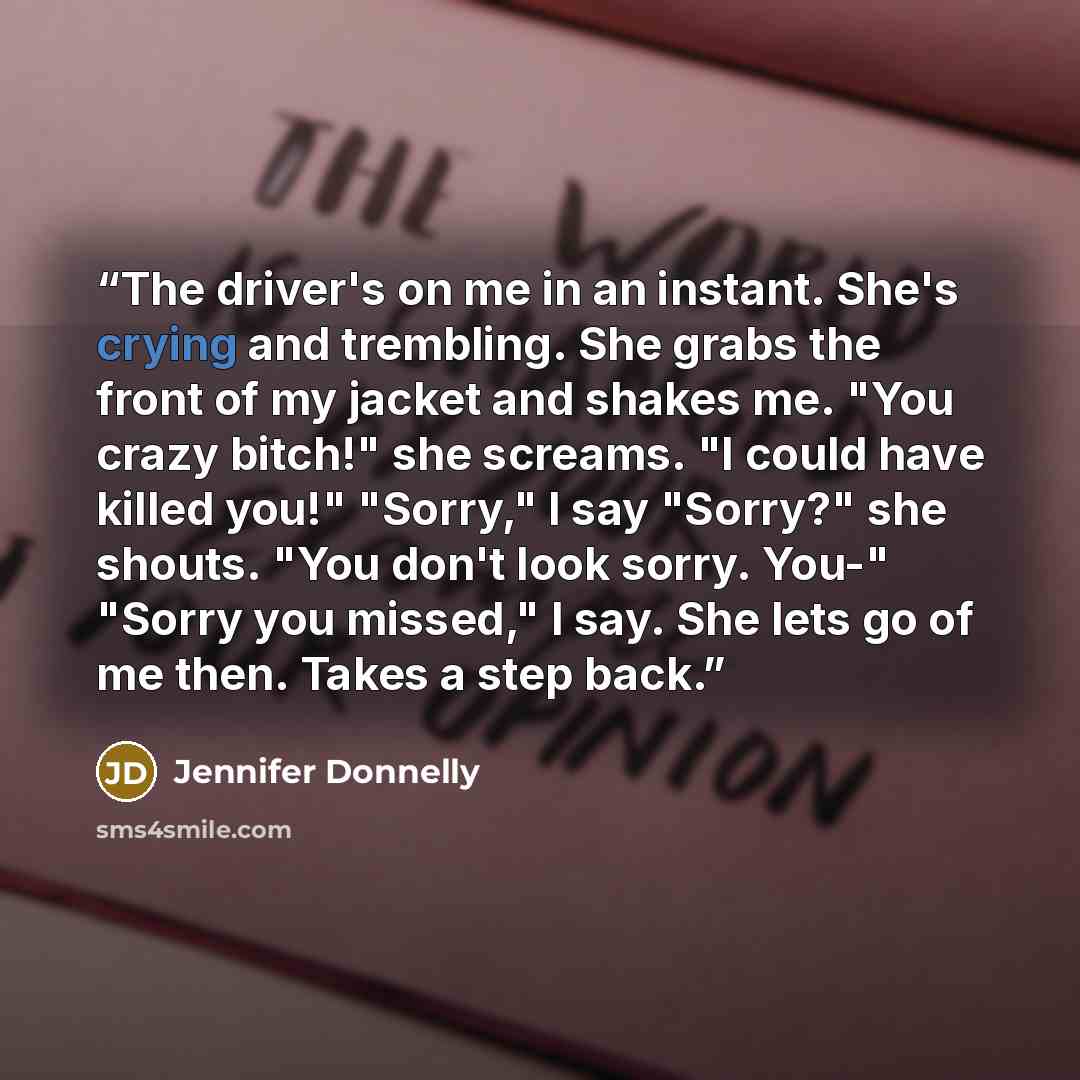 “The driver's on me in an instant. She's crying and trembling. She grabs the front of my jacket and shakes me. "You crazy bitch!" she screams. "I could have killed you!" "Sorry," I say "Sorry?" she shouts. "You don't look sorry. You-" "Sorry you missed," I say. She lets go of me then. Takes a step…” quote by Jennifer Donnelly