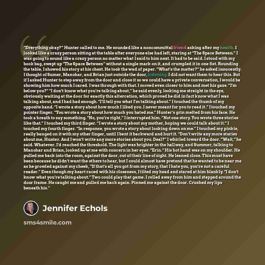 “Everything okay?” Hunter called to me. He sounded like a noncommittal friend asking after my health. I looked like a crazy person sitting at the table after everyone else had left, staring at “The Space Between.” I was going to sound like a crazy person no matter what I said to him next. It had to…” quote by Jennifer Echols