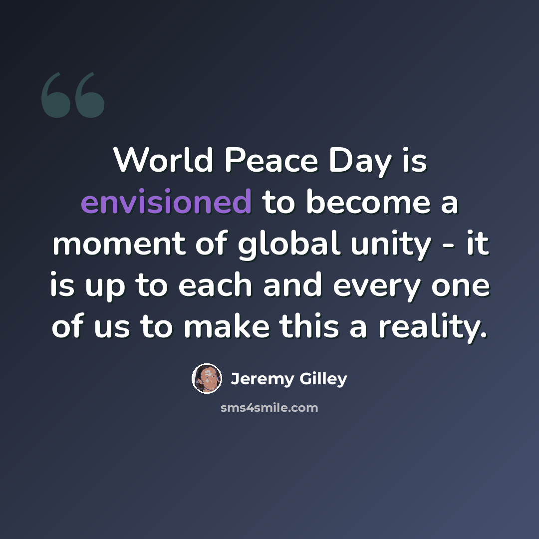 “World Peace Day is envisioned to become a moment of global unity - it is up to each and every one of us to make this a reality.” quote by Jeremy Gilley