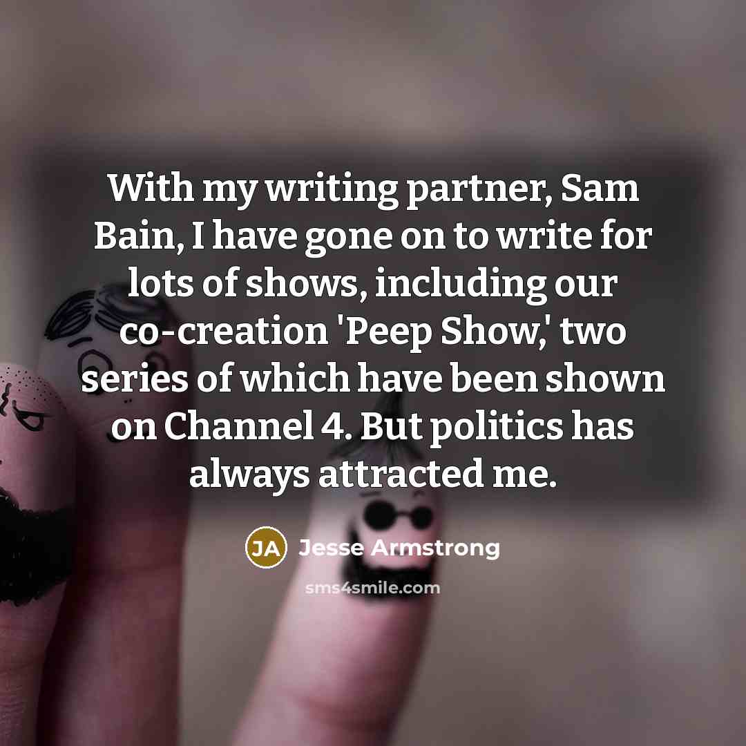 “With my writing partner, Sam Bain, I have gone on to write for lots of shows, including our co-creation 'Peep Show,' two series of which have been shown on Channel 4. But politics has always attracted me.” quote by Jesse Armstrong