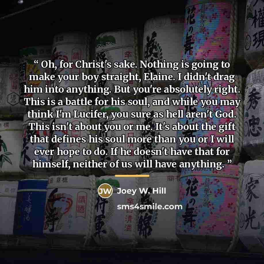 “Oh, for Christ's sake. Nothing is going to make your boy straight, Elaine. I didn't drag him into anything. But you're absolutely right. This is a battle for his soul, and while you may think I'm Lucifer, you sure as hell aren't God. This isn't about you or me. It's about the gift that defines his…” quote by Joey W. Hill