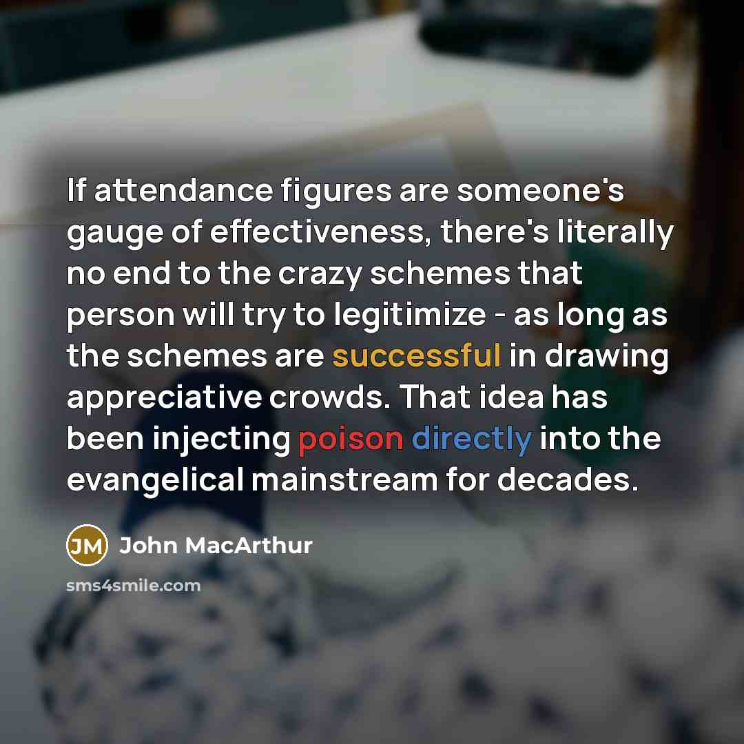 “If attendance figures are someone's gauge of effectiveness, there's literally no end to the crazy schemes that person will try to legitimize - as long as the schemes are successful in drawing appreciative crowds. That idea has been injecting poison directly into the evangelical mainstream for…” quote by John MacArthur