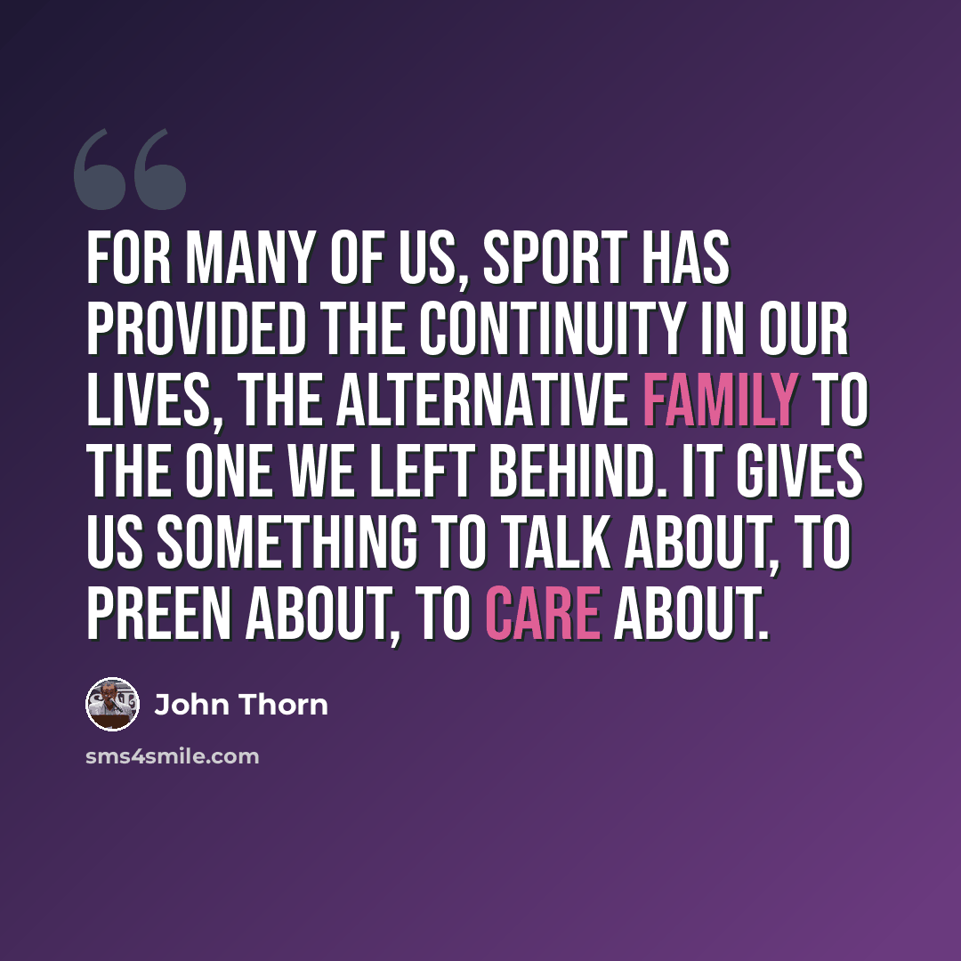“For many of us, sport has provided the continuity in our lives, the alternative family to the one we left behind. It gives us something to talk about, to preen about, to care about.” quote by John Thorn