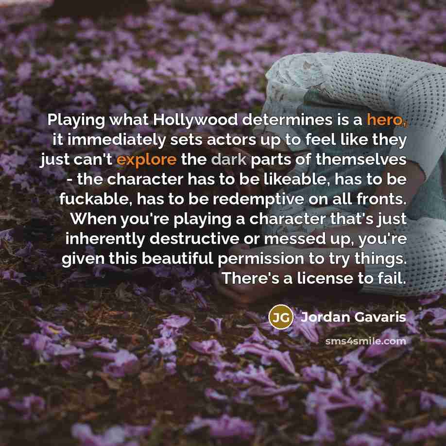 “Playing what Hollywood determines is a hero, it immediately sets actors up to feel like they just can't explore the dark parts of themselves - the character has to be likeable, has to be fuckable, has to be redemptive on all fronts. When you're playing a character that's just inherently…” quote by Jordan Gavaris