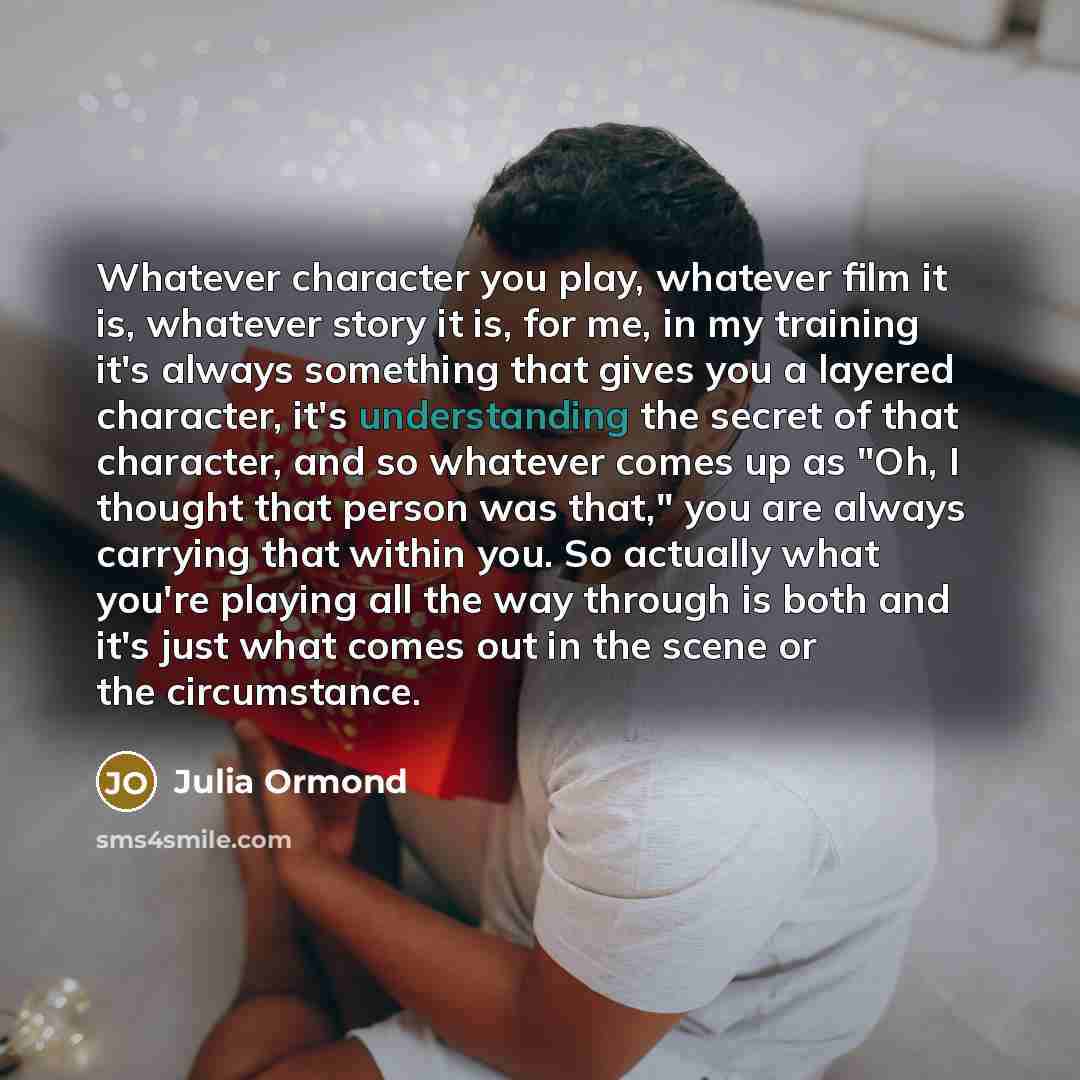“Whatever character you play, whatever film it is, whatever story it is, for me, in my training it's always something that gives you a layered character, it's understanding the secret of that character, and so whatever comes up as "Oh, I thought that person was that," you are always carrying that…” quote by Julia Ormond