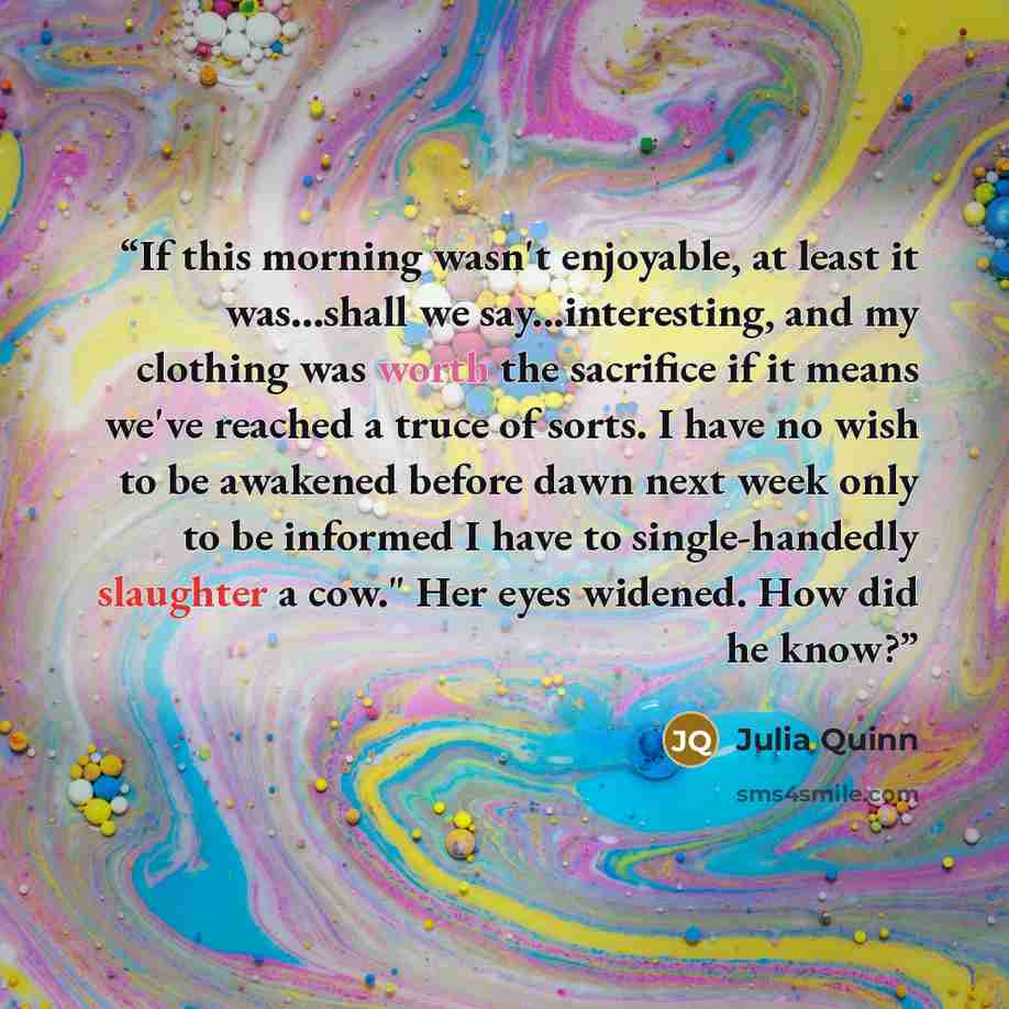 “If this morning wasn't enjoyable, at least it was...shall we say...interesting, and my clothing was worth the sacrifice if it means we've reached a truce of sorts. I have no wish to be awakened before dawn next week only to be informed I have to single-handedly slaughter a cow." Her eyes widened…” quote by Julia Quinn