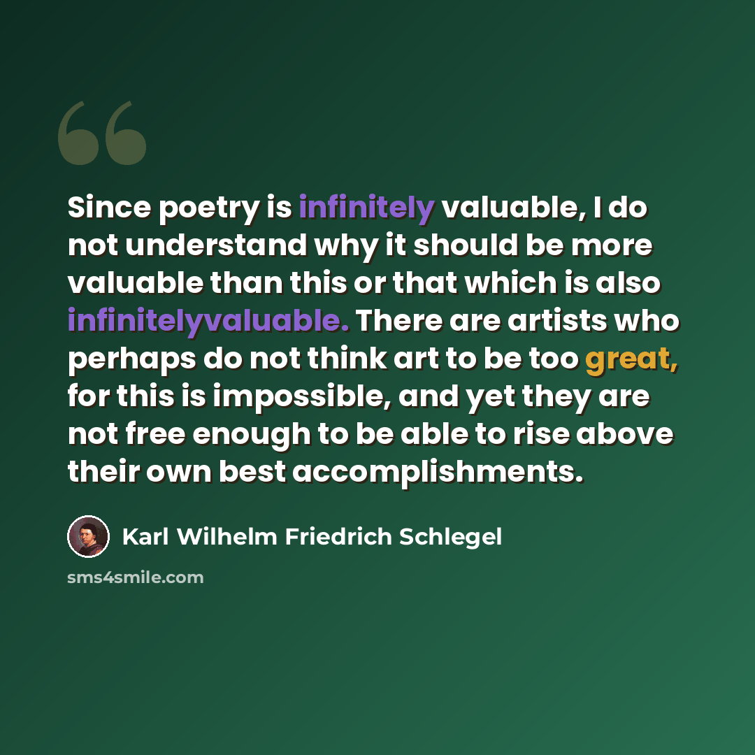 “Since poetry is infinitely valuable, I do not understand why it should be more valuable than this or that which is also infinitelyvaluable. There are artists who perhaps do not think art to be too great, for this is impossible, and yet they are not free enough to be able to rise above their own…” quote by Karl Wilhelm Friedrich Schlegel