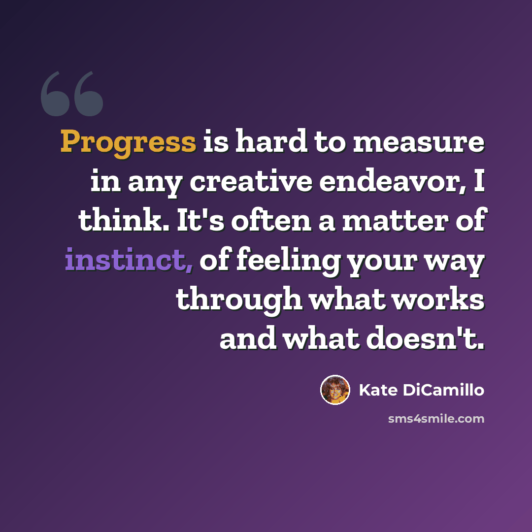 “Progress is hard to measure in any creative endeavor, I think. It's often a matter of instinct, of feeling your way through what works and what doesn't.” quote by Kate DiCamillo