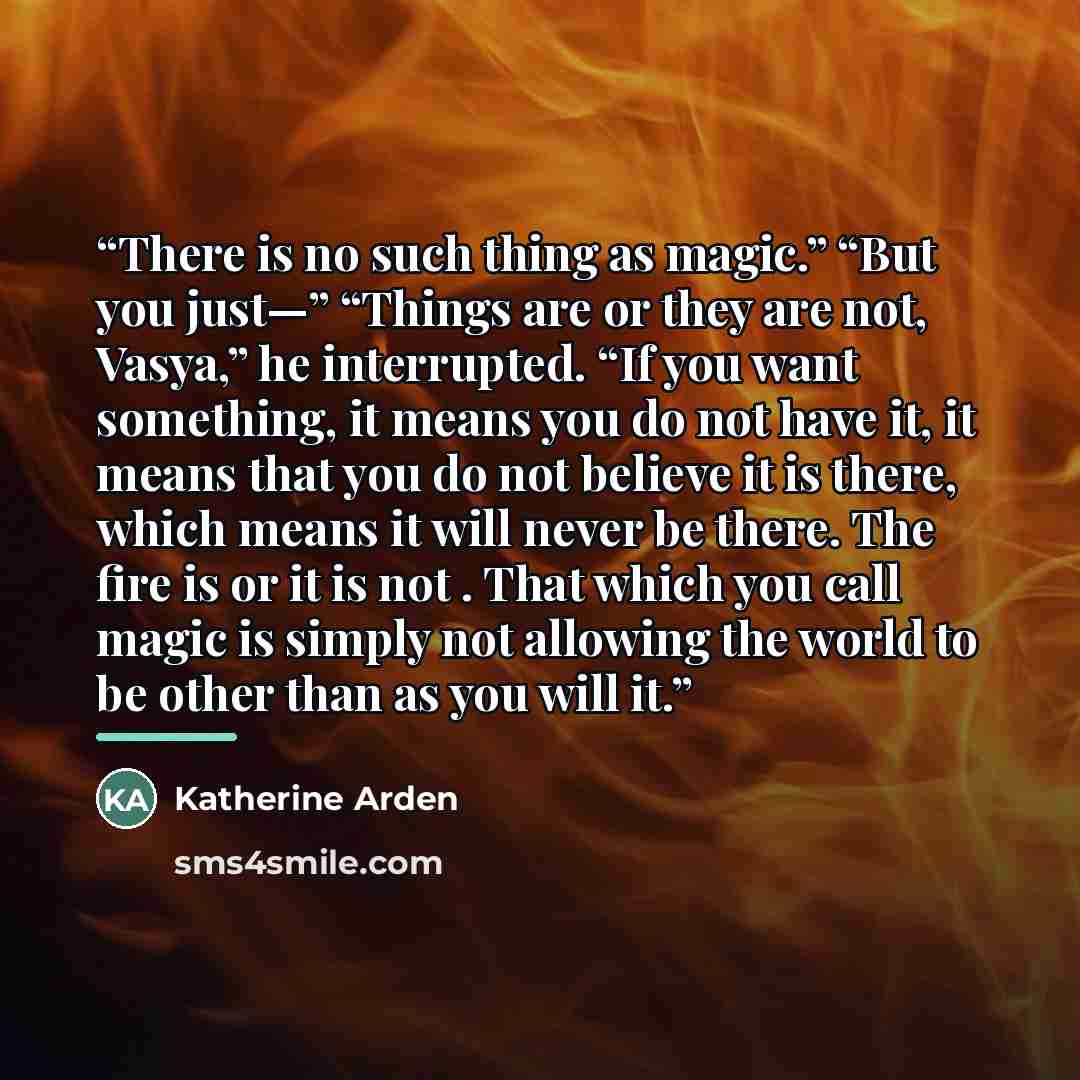 “There is no such thing as magic.” “But you just—” “Things are or they are not, Vasya,” he interrupted. “If you want something, it means you do not have it, it means that you do not believe it is there, which means it will never be there. The fire is or it is not . That which you call magic is…” quote by Katherine Arden