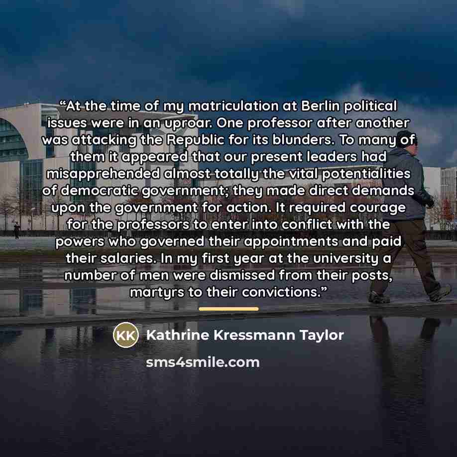 “At the time of my matriculation at Berlin political issues were in an uproar. One professor after another was attacking the Republic for its blunders. To many of them it appeared that our present leaders had misapprehended almost totally the vital potentialities of democratic government; they made…” quote by Kathrine Kressmann Taylor