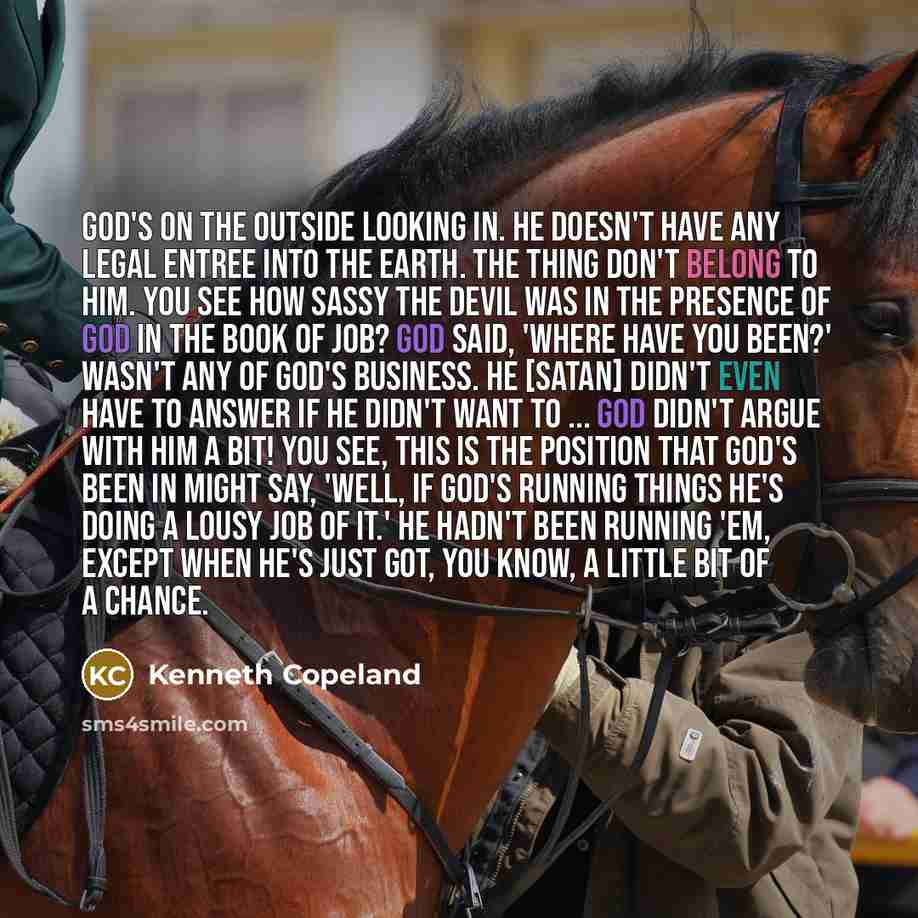 “God's on the outside looking in. He doesn't have any legal entree into the earth. The thing don't belong to Him. You see how sassy the Devil was in the presence of God in the book of Job? God said, 'Where have you been?' Wasn't any of God's business. He [Satan] didn't even have to answer if he…” quote by Kenneth Copeland