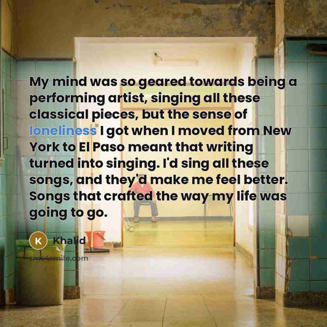 “My mind was so geared towards being a performing artist, singing all these classical pieces, but the sense of loneliness I got when I moved from New York to El Paso meant that writing turned into singing. I'd sing all these songs, and they'd make me feel better. Songs that crafted the way my life…” quote by Khalid