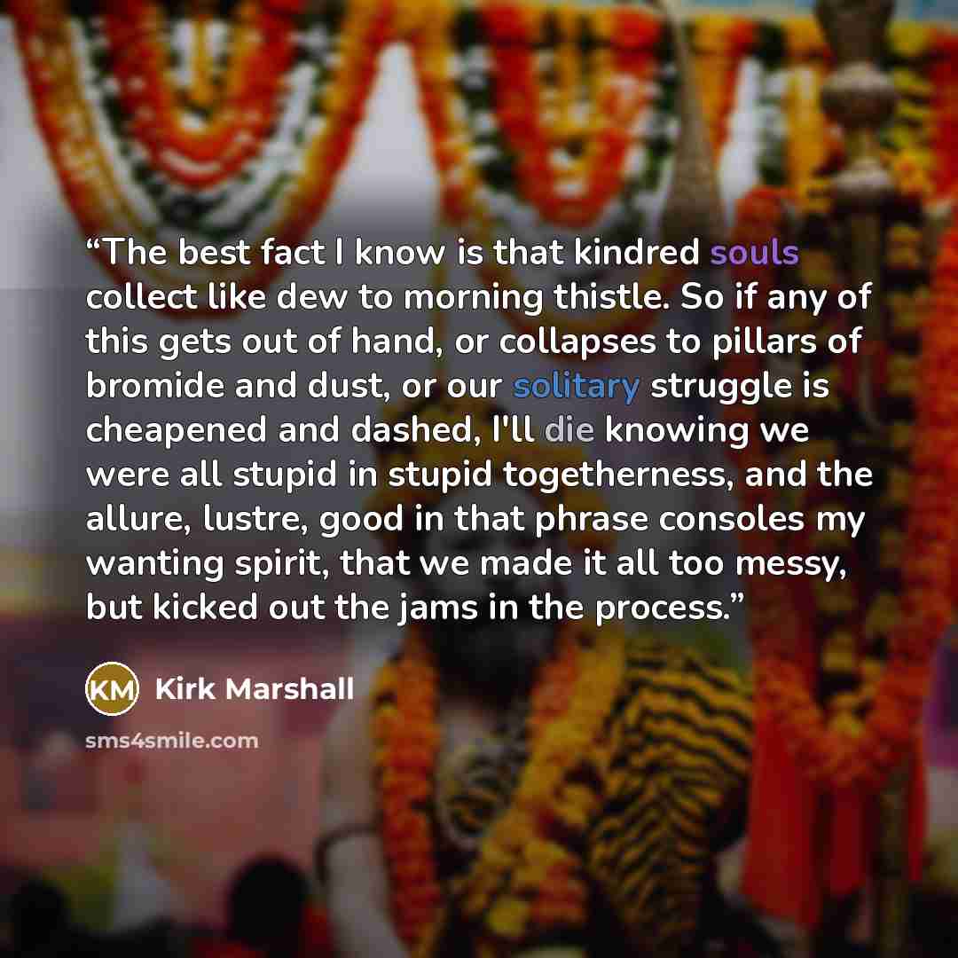 “The best fact I know is that kindred souls collect like dew to morning thistle. So if any of this gets out of hand, or collapses to pillars of bromide and dust, or our solitary struggle is cheapened and dashed, I'll die knowing we were all stupid in stupid togetherness, and the allure, lustre…” quote by Kirk Marshall