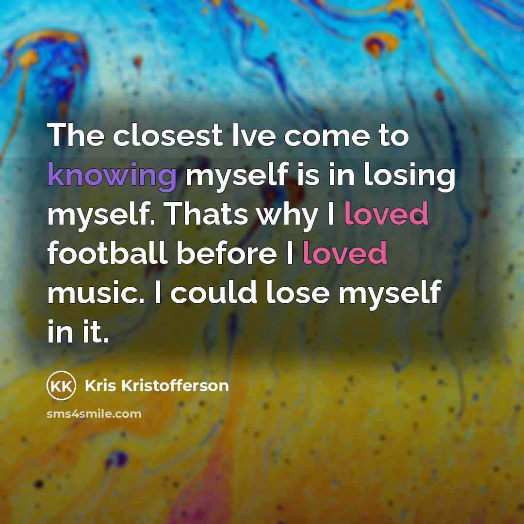 “The closest Ive come to knowing myself is in losing myself. Thats why I loved football before I loved music. I could lose myself in it.” quote by Kris Kristofferson