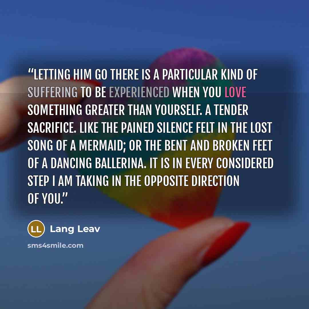 “Letting him go There is a particular kind of suffering to be experienced when you love something greater than yourself. A tender sacrifice. Like the pained silence felt in the lost song of a mermaid; or the bent and broken feet of a dancing ballerina. It is in every considered step I am taking in…” quote by Lang Leav
