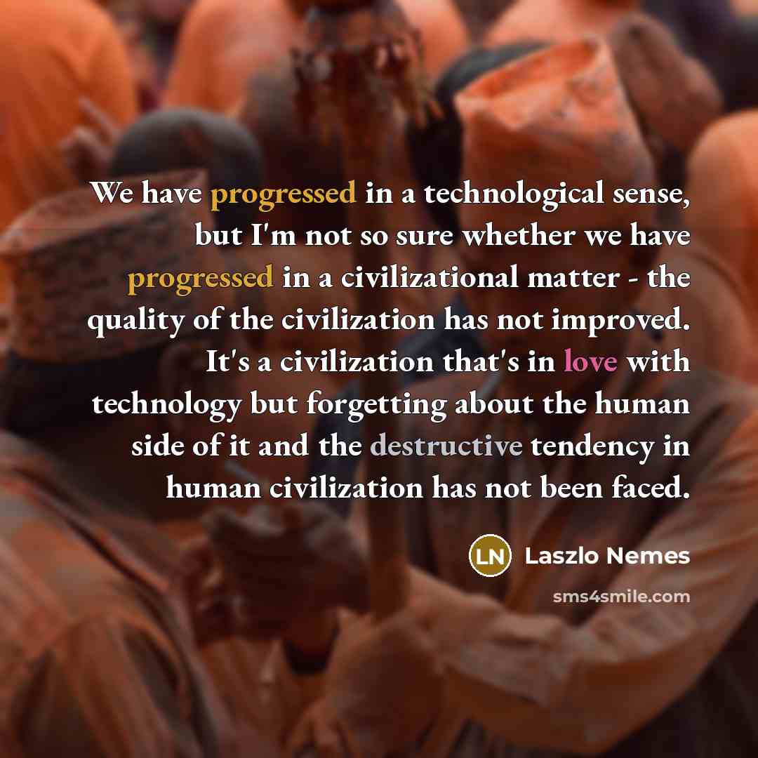 “We have progressed in a technological sense, but I'm not so sure whether we have progressed in a civilizational matter - the quality of the civilization has not improved. It's a civilization that's in love with technology but forgetting about the human side of it and the destructive tendency in…” quote by Laszlo Nemes
