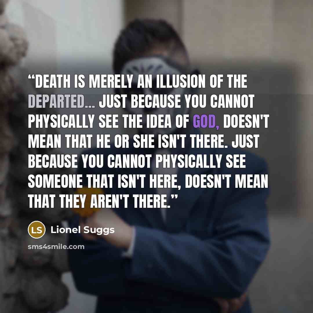 “Death is merely an illusion of the departed... Just because you cannot physically see the idea of God, doesn't mean that he or she isn't there. Just because you cannot physically see someone that isn't here, doesn't mean that they aren't there.” quote by Lionel Suggs