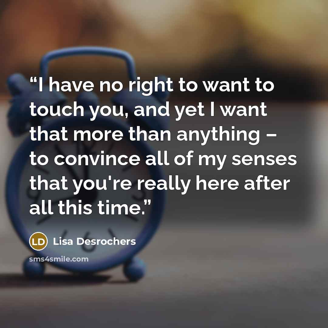 “I have no right to want to touch you, and yet I want that more than anything – to convince all of my senses that you're really here after all this time.” quote by Lisa Desrochers