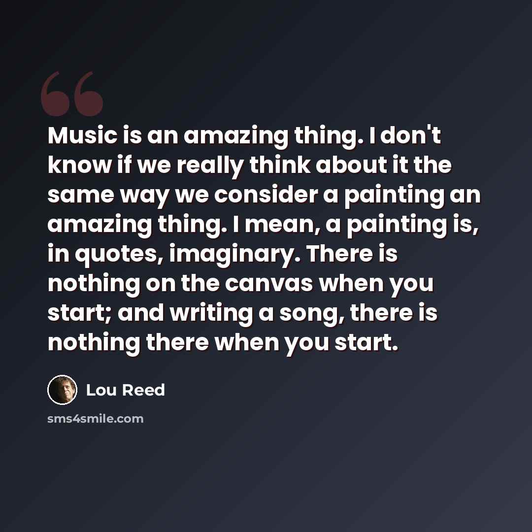 “Music is an amazing thing. I don't know if we really think about it the same way we consider a painting an amazing thing. I mean, a painting is, in quotes, imaginary. There is nothing on the canvas when you start; and writing a song, there is nothing there when you start.” quote by Lou Reed