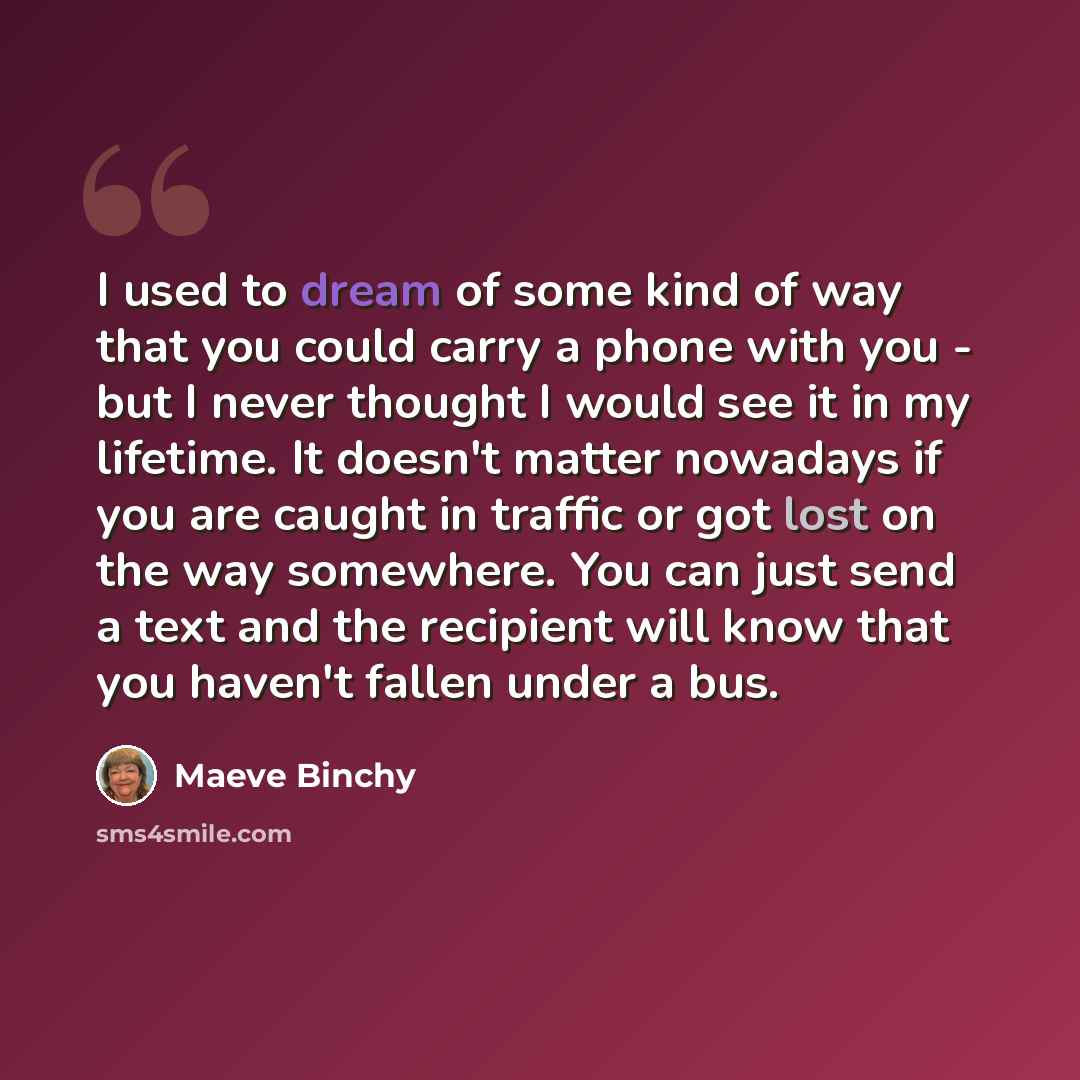 “I used to dream of some kind of way that you could carry a phone with you - but I never thought I would see it in my lifetime. It doesn't matter nowadays if you are caught in traffic or got lost on the way somewhere. You can just send a text and the recipient will know that you haven't fallen…” quote by Maeve Binchy