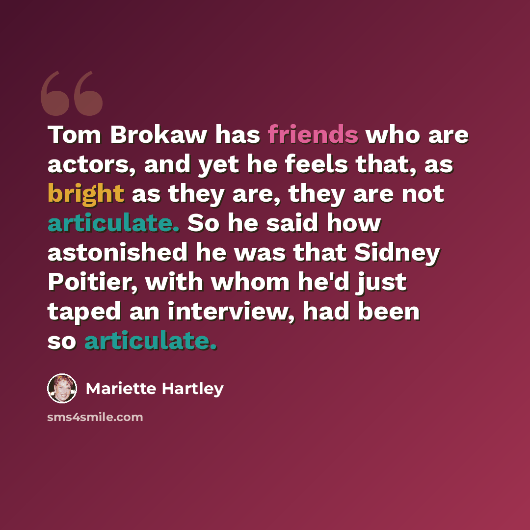 “Tom Brokaw has friends who are actors, and yet he feels that, as bright as they are, they are not articulate. So he said how astonished he was that Sidney Poitier, with whom he'd just taped an interview, had been so articulate.” quote by Mariette Hartley