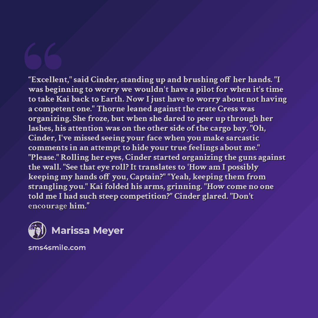 “Excellent," said Cinder, standing up and brushing off her hands. "I was beginning to worry we wouldn't have a pilot for when it's time to take Kai back to Earth. Now I just have to worry about not having a competent one." Thorne leaned against the crate Cress was organizing. She froze, but when…” quote by Marissa Meyer
