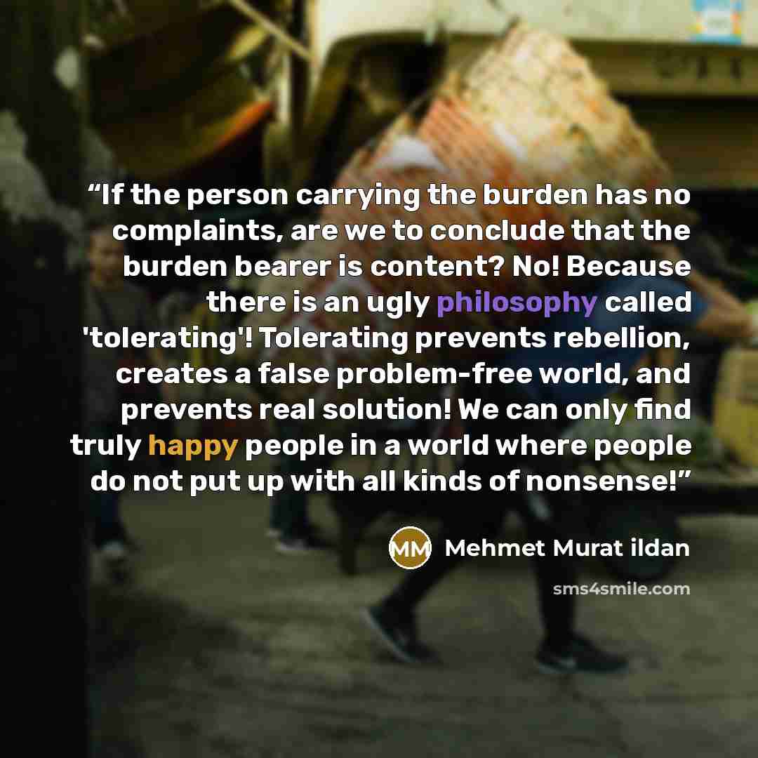 “If the person carrying the burden has no complaints, are we to conclude that the burden bearer is content? No! Because there is an ugly philosophy called 'tolerating'! Tolerating prevents rebellion, creates a false problem-free world, and prevents real solution! We can only find truly happy people…” quote by Mehmet Murat ildan