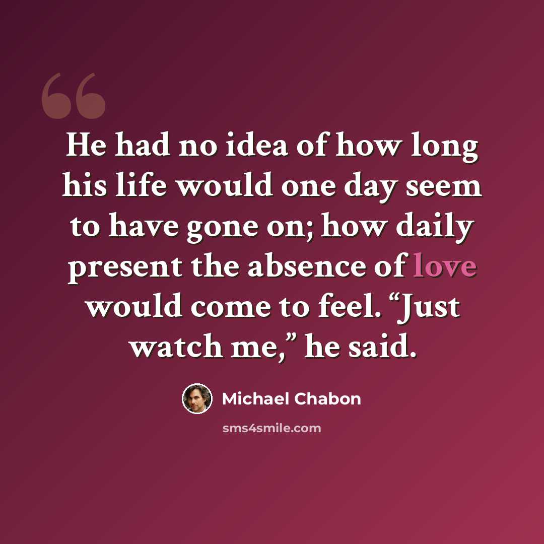 “He had no idea of how long his life would one day seem to have gone on; how daily present the absence of love would come to feel. “Just watch me,” he said.” quote by Michael Chabon