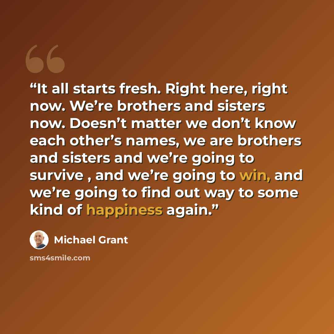 “It all starts fresh. Right here, right now. We’re brothers and sisters now. Doesn’t matter we don’t know each other’s names, we are brothers and sisters and we’re going to survive , and we’re going to win, and we’re going to find out way to some kind of happiness again.” quote by Michael Grant