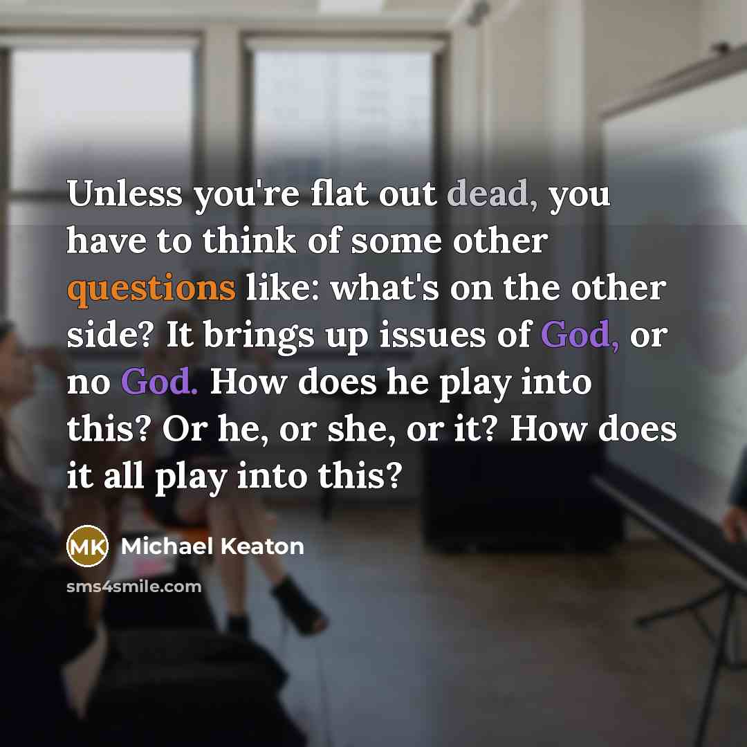 “Unless you're flat out dead, you have to think of some other questions like: what's on the other side? It brings up issues of God, or no God. How does he play into this? Or he, or she, or it? How does it all play into this?” quote by Michael Keaton