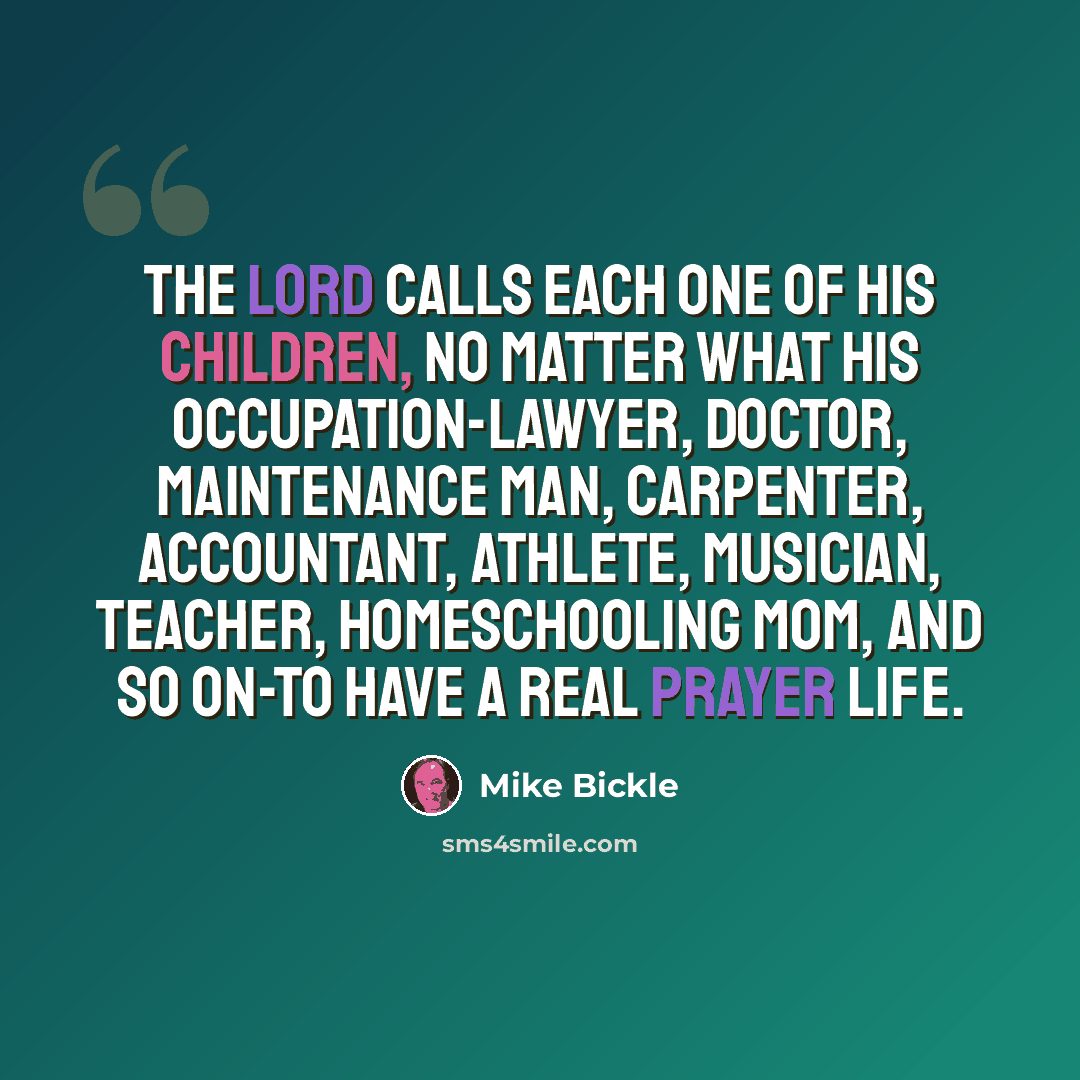 “The Lord calls each one of His children, no matter what his occupation-lawyer, doctor, maintenance man, carpenter, accountant, athlete, musician, teacher, homeschooling mom, and so on-to have a real prayer life.” quote by Mike Bickle