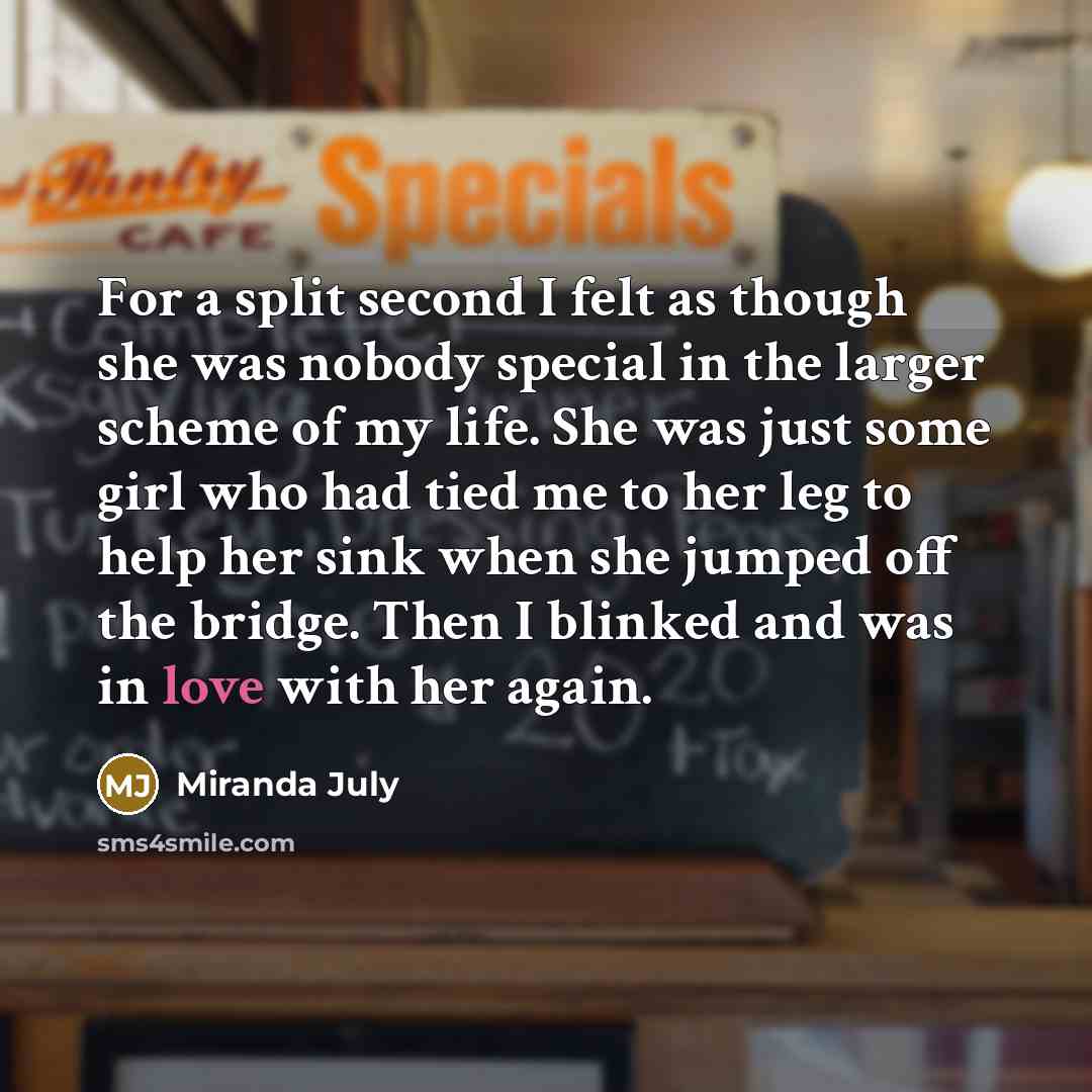 “For a split second I felt as though she was nobody special in the larger scheme of my life. She was just some girl who had tied me to her leg to help her sink when she jumped off the bridge. Then I blinked and was in love with her again.” quote by Miranda July