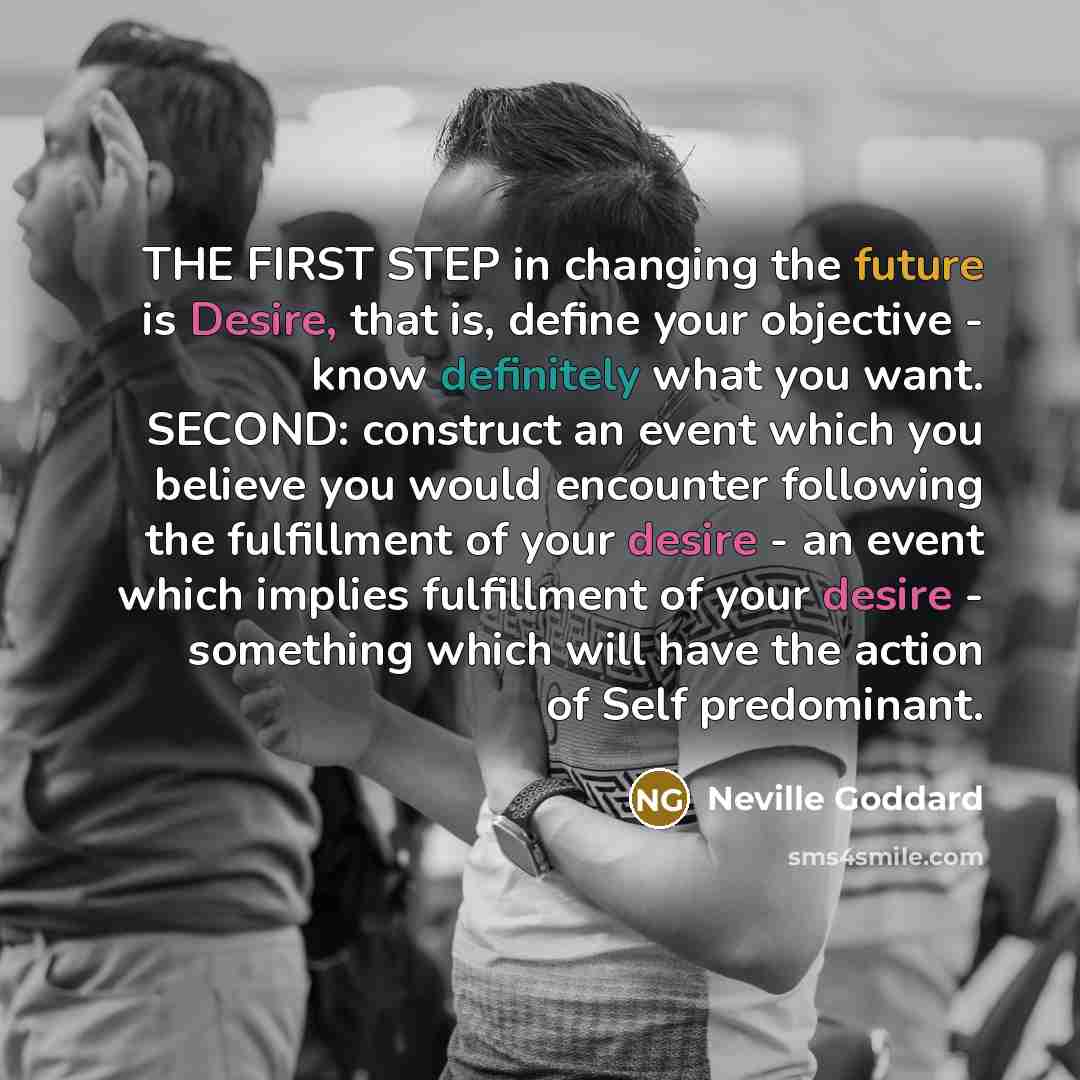 “THE FIRST STEP in changing the future is Desire, that is, define your objective - know definitely what you want. SECOND: construct an event which you believe you would encounter following the fulfillment of your desire - an event which implies fulfillment of your desire - something which will have…” quote by Neville Goddard