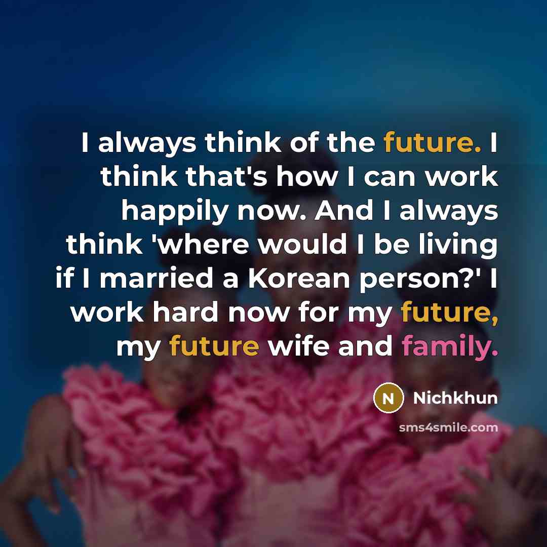 “I always think of the future. I think that's how I can work happily now. And I always think 'where would I be living if I married a Korean person?' I work hard now for my future, my future wife and family.” quote by Nichkhun