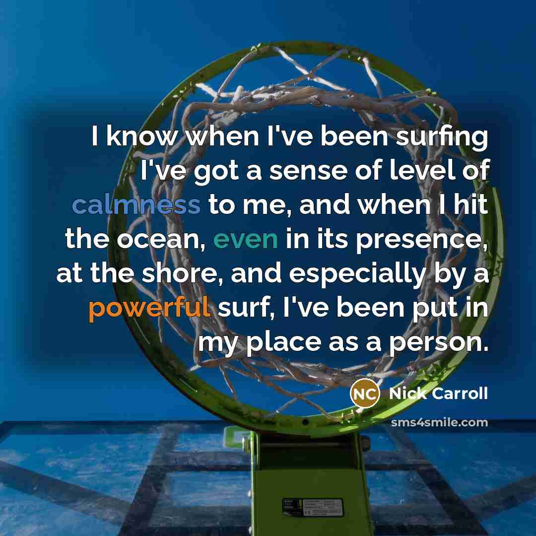“I know when I've been surfing I've got a sense of level of calmness to me, and when I hit the ocean, even in its presence, at the shore, and especially by a powerful surf, I've been put in my place as a person.” quote by Nick Carroll