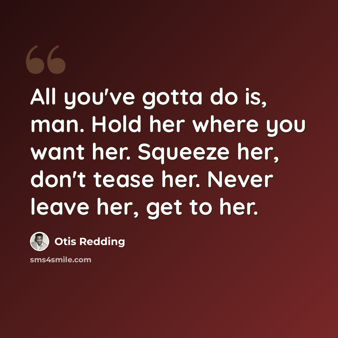 “All you've gotta do is, man. Hold her where you want her. Squeeze her, don't tease her. Never leave her, get to her.” quote by Otis Redding