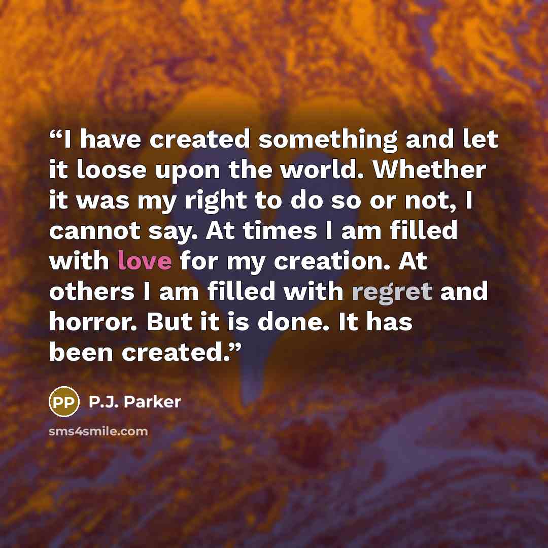 “I have created something and let it loose upon the world. Whether it was my right to do so or not, I cannot say. At times I am filled with love for my creation. At others I am filled with regret and horror. But it is done. It has been created.” quote by P.J. Parker