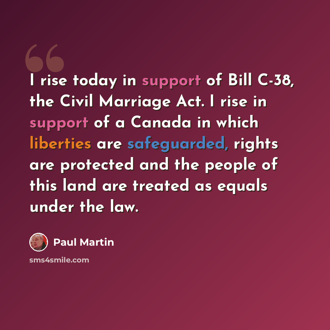 “I rise today in support of Bill C-38, the Civil Marriage Act. I rise in support of a Canada in which liberties are safeguarded, rights are protected and the people of this land are treated as equals under the law.” quote by Paul Martin