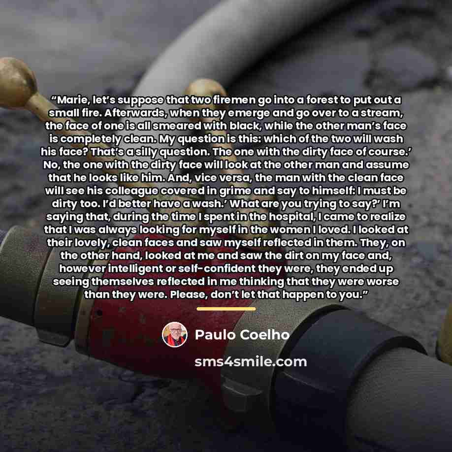 “Marie, let’s suppose that two firemen go into a forest to put out a small fire. Afterwards, when they emerge and go over to a stream, the face of one is all smeared with black, while the other man’s face is completely clean. My question is this: which of the two will wash his face? That’s a silly…” quote by Paulo Coelho