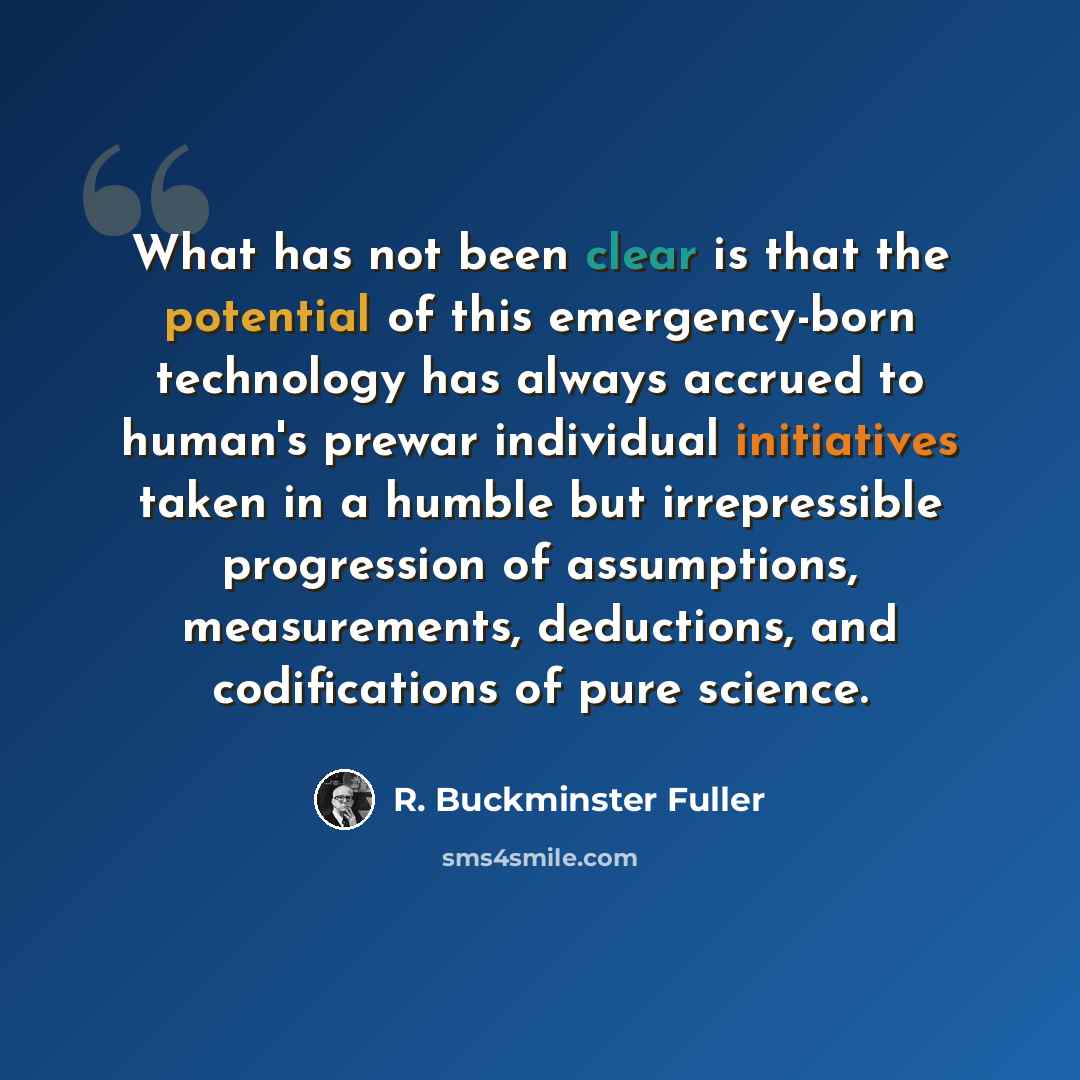 “What has not been clear is that the potential of this emergency-born technology has always accrued to human's prewar individual initiatives taken in a humble but irrepressible progression of assumptions, measurements, deductions, and codifications of pure science.” quote by R. Buckminster Fuller