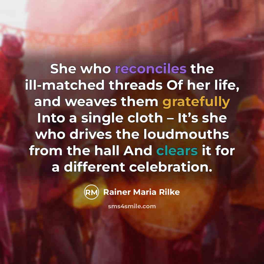 “She who reconciles the ill-matched threads Of her life, and weaves them gratefully Into a single cloth – It’s she who drives the loudmouths from the hall And clears it for a different celebration.” quote by Rainer Maria Rilke