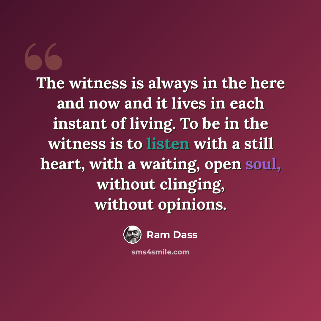 “The witness is always in the here and now and it lives in each instant of living. To be in the witness is to listen with a still heart, with a waiting, open soul, without clinging, without opinions.” quote by Ram Dass