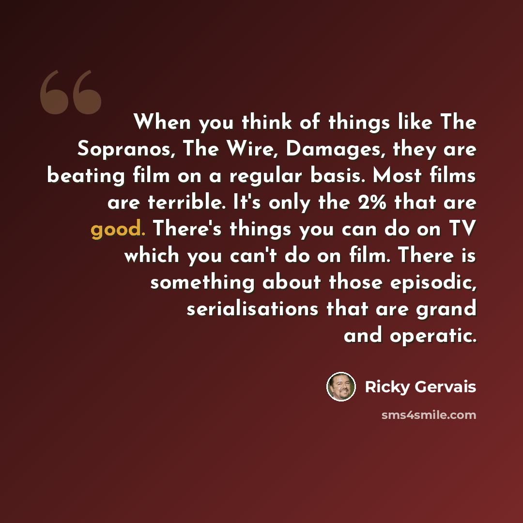 “When you think of things like The Sopranos, The Wire, Damages, they are beating film on a regular basis. Most films are terrible. It's only the 2% that are good. There's things you can do on TV which you can't do on film. There is something about those episodic, serialisations that are grand and…” quote by Ricky Gervais