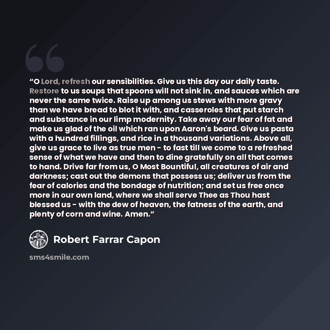 “O Lord, refresh our sensibilities. Give us this day our daily taste. Restore to us soups that spoons will not sink in, and sauces which are never the same twice. Raise up among us stews with more gravy than we have bread to blot it with, and casseroles that put starch and substance in our limp…” quote by Robert Farrar Capon